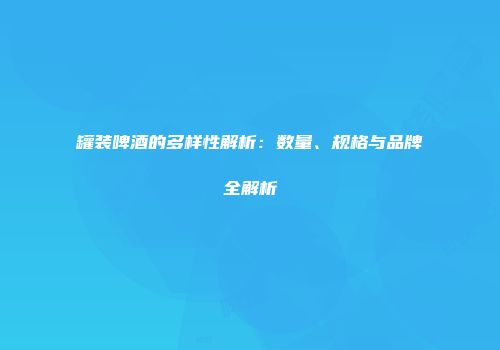 罐装啤酒的多样性解析：数量、规格与品牌全解析