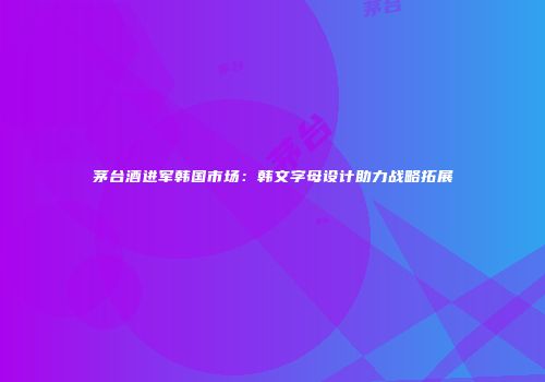 茅台酒进军韩国市场：韩文字母设计助力战略拓展