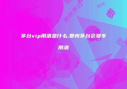 茅台vip用酒是什么,贵州茅台会员专用酒