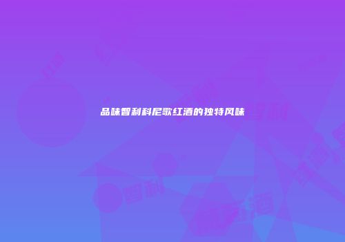 品味智利科尼歌红酒的独特风味