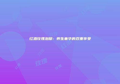红酒玫瑰泡脚：养生奢华的双重享受