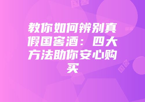 教你如何辨别真假国窖酒：四大方法助你安心购买