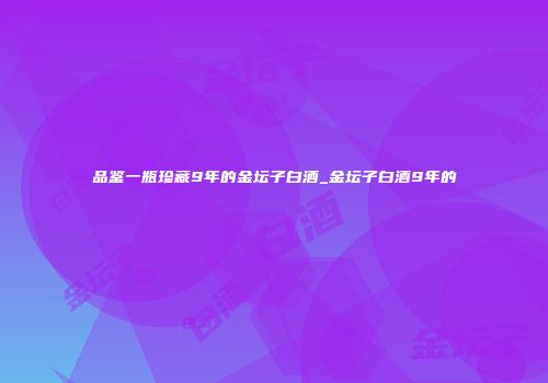 品鉴一瓶珍藏9年的金坛子白酒_金坛子白酒9年的