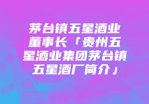 茅台镇五星酒业董事长「贵州五星酒业集团茅台镇五星酒厂简介」