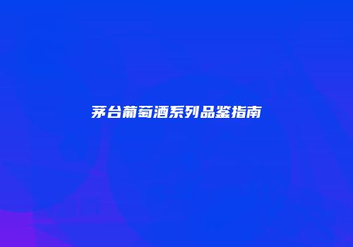 茅台葡萄酒系列品鉴指南