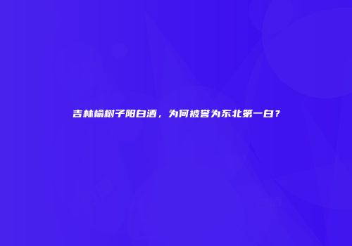 吉林榆树子阳白酒，为何被誉为东北第一白？