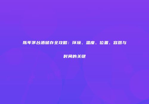陈年茅台酒储存全攻略：环境、温度、位置、容器与时间的关键
