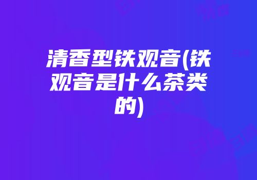 清香型铁观音(铁观音是什么茶类的)