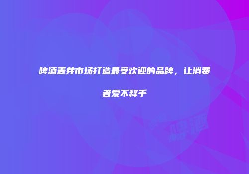啤酒麦芽市场打造最受欢迎的品牌，让消费者爱不释手