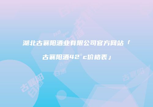 湖北古襄阳酒业有限公司官方网站「古襄阳酒42°c价格表」