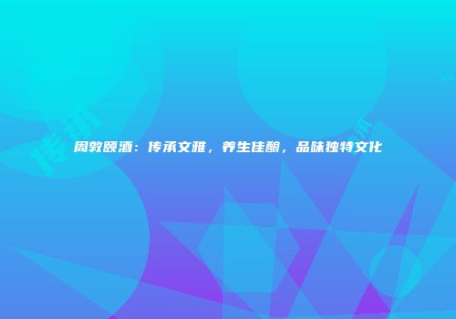 周敦颐酒：传承文雅，养生佳酿，品味独特文化
