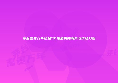茅台富贵万年珍品52度酒价格解析与市场分析