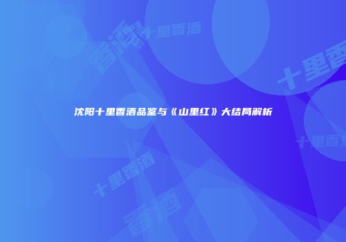沈阳十里香酒品鉴与《山里红》大结局解析