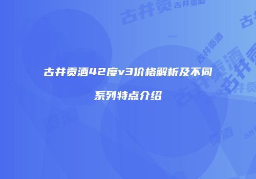 古井贡酒42度v3价格解析及不同系列特点介绍