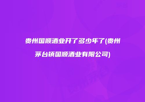 贵州国顺酒业开了多少年了(贵州茅台镇国顺酒业有限公司)