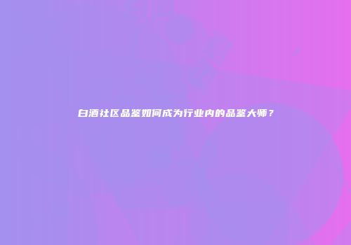 白酒社区品鉴如何成为行业内的品鉴大师？