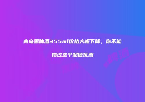 青岛黑啤酒355ml价格大幅下降，你不能错过这个超值优惠