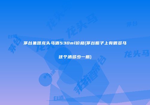 茅台集团龙头马酒530ml价格(茅台瓶子上有很多马这个洒多少一瓶)