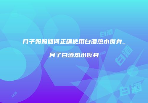 月子妈妈如何正确使用白酒热水擦身_月子白酒热水擦身