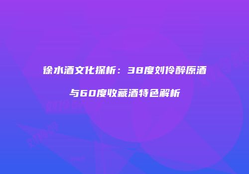 徐水酒文化探析：38度刘伶醉原酒与60度收藏酒特色解析