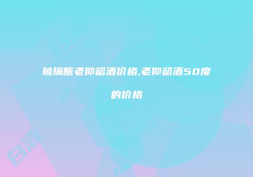 玻璃瓶老仰韶酒价格,老仰韶酒50度的价格