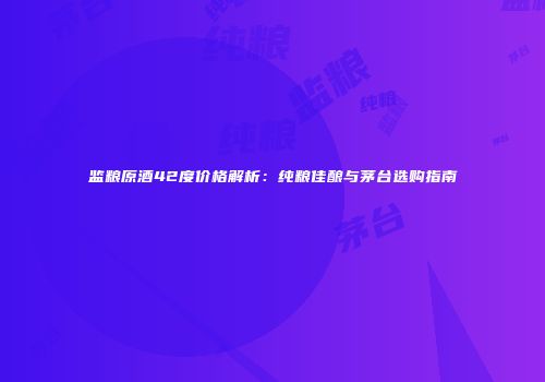 监粮原酒42度价格解析：纯粮佳酿与茅台选购指南