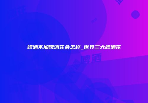 啤酒不加啤酒花会怎样_世界三大啤酒花