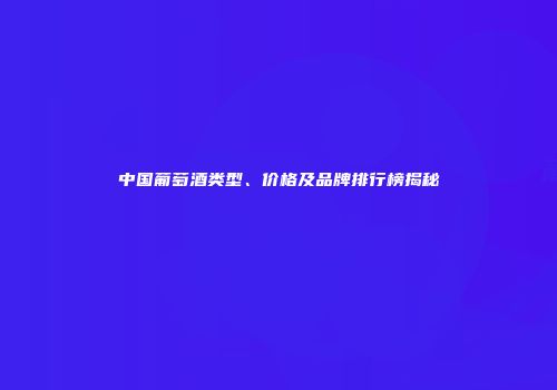 中国葡萄酒类型、价格及品牌排行榜揭秘