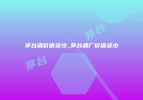 茅台酒价值多少_茅台酒厂价值多少