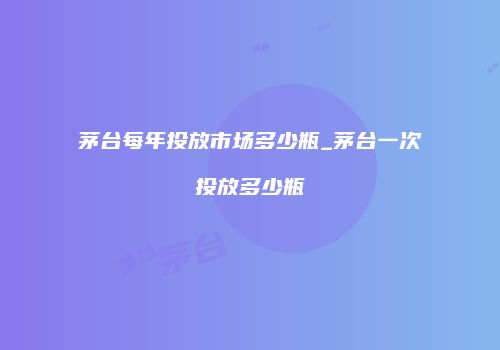 茅台每年投放市场多少瓶_茅台一次投放多少瓶