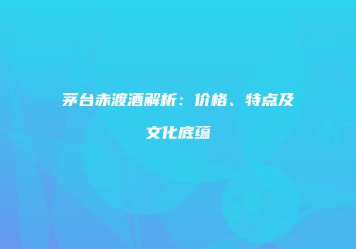 茅台赤渡酒解析：价格、特点及文化底蕴