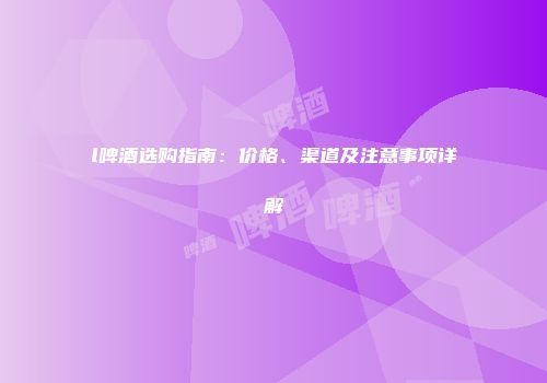 l啤酒选购指南：价格、渠道及注意事项详解