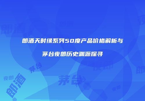 郎酒天时缘系列50度产品价格解析与茅台夜郎历史渊源探寻
