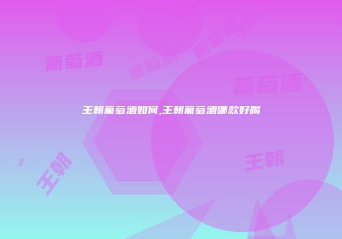 王朝葡萄酒如何,王朝葡萄酒哪款好喝