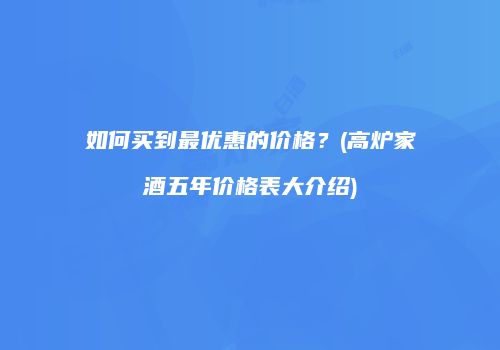 如何买到最优惠的价格？(高炉家酒五年价格表大介绍)