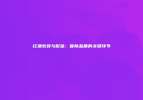 红酒包装与配送：保障品质的关键环节
