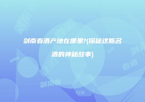 剑南春酒产地在哪里?(探秘这瓶名酒的神秘故事)