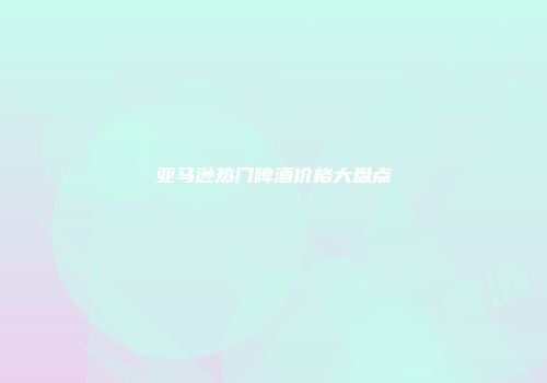 亚马逊热门啤酒价格大盘点