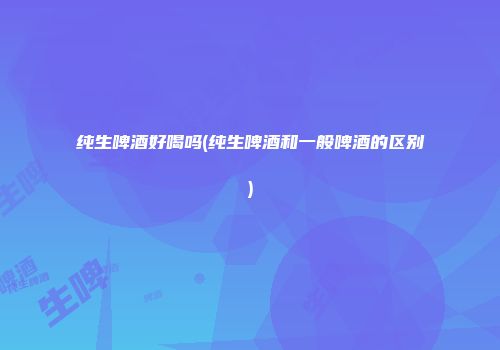 纯生啤酒好喝吗(纯生啤酒和一般啤酒的区别)