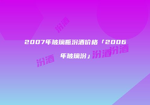 2007年玻璃瓶汾酒价格「2006年玻璃汾」