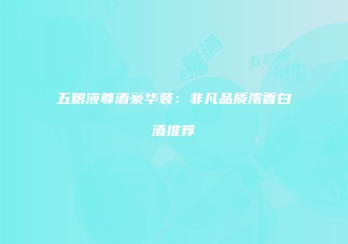 五粮液尊酒豪华装：非凡品质浓香白酒推荐