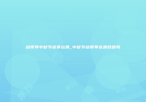 给领导中秋节送茅台酒_中秋节给领导送酒合适吗