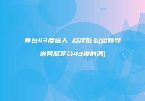 茅台43度送人 档次低么(给领导送两瓶茅台43度的酒)