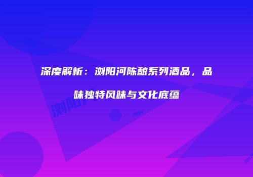 深度解析：浏阳河陈酿系列酒品，品味独特风味与文化底蕴