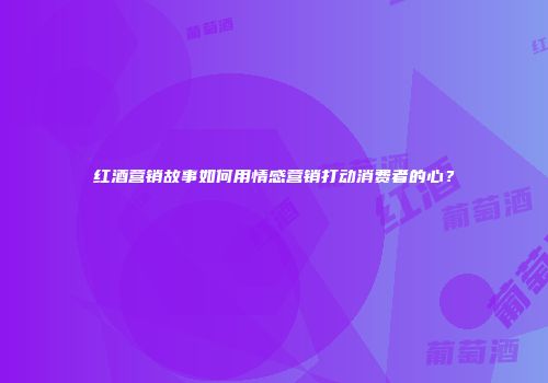 红酒营销故事如何用情感营销打动消费者的心？