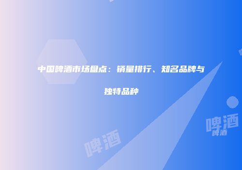中国啤酒市场盘点：销量排行、知名品牌与独特品种