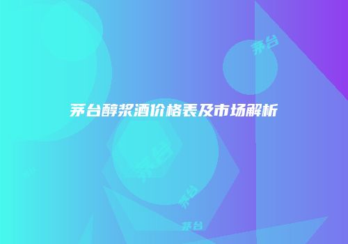 茅台醇浆酒价格表及市场解析