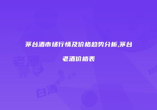 茅台酒市场行情及价格趋势分析,茅台老酒价格表