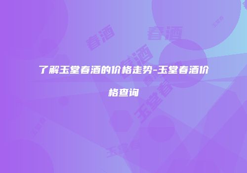 了解玉堂春酒的价格走势-玉堂春酒价格查询