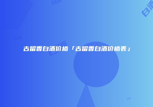古留香白酒价格「古留香白酒价格表」